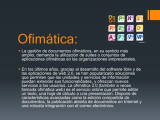 Ofimática:
 La gestión de documentos ofimáticos, en su sentido más
amplio, demanda la utilización de suites o conjuntos de
aplicaciones ofimáticas en las organizaciones empresariales.
 En los últimos años, gracias al desarrollo del software libre y de
las aplicaciones de web 2.0, se han popularizado soluciones
que permiten que las unidades y servicios de información
puedan extender sus funcionalidades, y ofrezcan nuevos
servicios a los usuarios. La ofimática 2.0 (también a veces
llamada ofimática web) es el servicio online que permite editar
un texto, una hoja de cálculo o una presentación. Dispone de
características avanzadas como la edición compartida de
documentos, la publicación abierta de documentos en Internet y
una robusta integración con el correo electrónico.
 