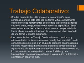 Trabajo Colaborativo:
 Son las herramientas utilizadas en la comunicación entre
personas, aunque ésta sólo sea de forma virtual. Actualmente
existen diversas herramientas de este tipo tales como las redes
sociales, wikis, blogs, chats y otros recursos específicos. Estas
nuevas herramientas de la comunicación nos han permitido de
forma eficaz y rápida el traspaso de información y han acortado
de una forma u otra las distancias.
 Las herramientas de Trabajo Colaborativo son medios muy
eficaces dentro de la comunicación virtual y han permitido que la
comunicación entre dos o un grupo de personas sea más rápida
y de una mejor calidad a través de diferentes competentes que
agradan a la vista y hacen más atractiva la herramienta como tal,
lo cual también va acompañado de una finalidad y una
funcionalidad que realmente retenga a los usuarios de Internet y
se interesen cada vez más.
 