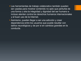  Las herramientas de trabajo colaborativo también pueden
ser usadas para mostrar contenido no apto que perturbe de
una forma u otra la integridad y dignidad del ser humano e
incluso atenten contra los derechos humanos internacionales
y el buen uso de la Internet.
 Asimismo, pueden llegar a ser una adicción y crear
dependencia entre los usuarios que puede resultar con
daños neurológicos y de por si en cambios grandes en la
conducta.
 
