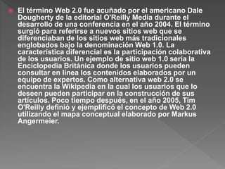  El término Web 2.0 fue acuñado por el americano Dale
Dougherty de la editorial O'Reilly Media durante el
desarrollo de una conferencia en el año 2004. El término
surgió para referirse a nuevos sitios web que se
diferenciaban de los sitios web más tradicionales
englobados bajo la denominación Web 1.0. La
característica diferencial es la participación colaborativa
de los usuarios. Un ejemplo de sitio web 1.0 sería la
Enciclopedia Británica donde los usuarios pueden
consultar en línea los contenidos elaborados por un
equipo de expertos. Como alternativa web 2.0 se
encuentra la Wikipedia en la cual los usuarios que lo
deseen pueden participar en la construcción de sus
artículos. Poco tiempo después, en el año 2005, Tim
O'Reilly definió y ejemplificó el concepto de Web 2.0
utilizando el mapa conceptual elaborado por Markus
Angermeier.
 