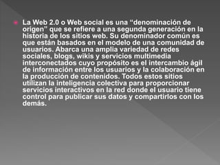  La Web 2.0 o Web social es una “denominación de
origen” que se refiere a una segunda generación en la
historia de los sitios web. Su denominador común es
que están basados en el modelo de una comunidad de
usuarios. Abarca una amplia variedad de redes
sociales, blogs, wikis y servicios multimedia
interconectados cuyo propósito es el intercambio ágil
de información entre los usuarios y la colaboración en
la producción de contenidos. Todos estos sitios
utilizan la inteligencia colectiva para proporcionar
servicios interactivos en la red donde el usuario tiene
control para publicar sus datos y compartirlos con los
demás.
 