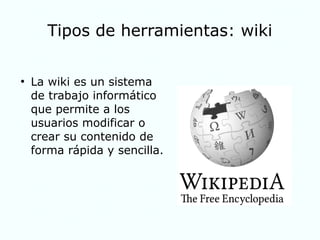 Tipos de herramientas: wiki
●
La wiki es un sistema
de trabajo informático
que permite a los
usuarios modificar o
crear su contenido de
forma rápida y sencilla.
 