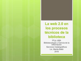 La web 2.0 en
los procesos
técnicos de la
biblioteca
FFyL-UBA
Bibliotecología y Ciencia de la
Información
Servicios Catalográficos
Lic. Marita Balbi
2016
 