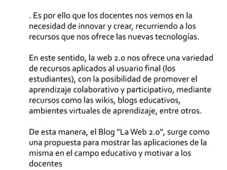 . Es por ello que los docentes nos vemos en la
necesidad de innovar y crear, recurriendo a los
recursos que nos ofrece las nuevas tecnologías.
En este sentido, la web 2.0 nos ofrece una variedad
de recursos aplicados al usuario final (los
estudiantes), con la posibilidad de promover el
aprendizaje colaborativo y participativo, mediante
recursos como las wikis, blogs educativos,
ambientes virtuales de aprendizaje, entre otros.
De esta manera, el Blog "La Web 2.0", surge como
una propuesta para mostrar las aplicaciones de la
misma en el campo educativo y motivar a los
docentes
 