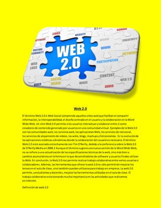 Web 2.0
El término Web2.0 o Web Social comprende aquellossitioswebque facilitanel compartir
información,lainteroperabilidad,el diseñocentradoenel usuario ylacolaboración enlaWord
Wide Web.Un sitioWeb2.0 permite alosusuariosinteractuarycolaborar entre sí como
creadoresde contenidogeneradoporusuariosenuna comunidadvirtual.Ejemplosde laWeb2.0
son lascomunidadesweb,los serviciosweb,lasaplicacionesWeb,losserviciosde redsocial,
losserviciosde alojamientode videos,laswikis,blogs,mashups yfolcsonomías .Es la evoluciónde
lasaplicacionesestáticasadinámicasdonde lacolaboracióndel usuarioesnecesaria.El término
Web2.0 está asociadoestrechamente con TimO'Reilly,debidoalaconferenciasobre laWeb2.0
de O'ReillyMediaen2004.2 Aunque el términosugiereunanueva versiónde laWordWide Web,
no se refiere auna actualizaciónde lasespecificacionestécnicasde laweb,sinomásbiena
cambiosacumulativosenlaformaenla que desarrolladoresde software yusuariosfinales utilizan
la Web.En conclusión,laWeb2.0 nos permite realizartrabajocolaborativoentre variosusuarioso
colaboradores.Además,lasherramientasque ofrece laweb2.0no sólopermitiránmejorarlos
temasenel aula de clase,sinotambiénpuedenutilizarseparatrabajoen empresa.La web2.0
permite,aestudiantesydocentes,mejorarlasherramientasutilizadasenel aulade clase.El
trabajocolaborativo estatomandomuchaimportanciaenlasactividadesque realicemos
eninternet.
Definiciónde web2.0
 