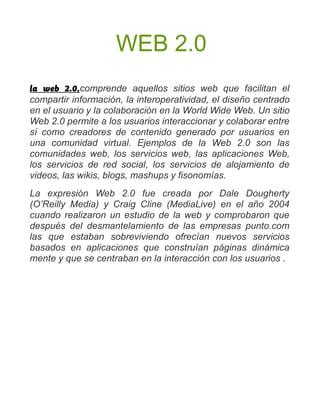 WEB 2.0
la web 2.0,comprende aquellos sitios web que facilitan el
compartir información, la interoperatividad, el diseño centrado
en el usuario y la colaboración en la World Wide Web. Un sitio
Web 2.0 permite a los usuarios interaccionar y colaborar entre
sí como creadores de contenido generado por usuarios en
una comunidad virtual. Ejemplos de la Web 2.0 son las
comunidades web, los servicios web, las aplicaciones Web,
los servicios de red social, los servicios de alojamiento de
videos, las wikis, blogs, mashups y fisonomías.
La expresión Web 2.0 fue creada por Dale Dougherty
(O’Reilly Media) y Craig Cline (MediaLive) en el año 2004
cuando realizaron un estudio de la web y comprobaron que
después del desmantelamiento de las empresas punto.com
las que estaban sobreviviendo ofrecían nuevos servicios
basados en aplicaciones que construían páginas dinámica
mente y que se centraban en la interacción con los usuarios .