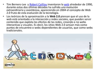 • Tim Berners-Lee y Robert Cailliau inventaron la web alrededor de 1990,
durante estas dos últimas décadas ha sufrido una evolución
extraordinaria y asombrosa, apareciendo en 2004 el concepto de Web
2.0 fruto de esta evolución de la tecnología.
• Los teóricos de la aproximación a la Web 2.0 piensan que el uso de la
web está orientado a la interacción y redes sociales, que pueden servir
contenido que explota los efectos de las redes, creando o no webs
interactivas y visuales. Es decir, los sitios Web 2.0 actúan más como
puntos de encuentro o webs dependientes de usuarios, que como webs
tradicionales.
 