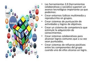 • Las herramientas 2.0 (herramientas
colaborativas y sociales) suponen un
avance tecnológico importante ya que
podemos:
• Crear entornos lúdicos multimedia y
reproducirlos en grupos.
• Crear sistemas de puntuación de
actividades y logros de objetivos.
• Crear un sistema de competencia que
estimule la adquisición de
conocimientos.
• Crear sistemas colaborativos para
alcanzar logros comunes que a su vez
sean puntuados.
• Crear sistemas de refuerzo positivos
entre los componentes del grupo
cuando uno de ellos alcanza un logro.
 