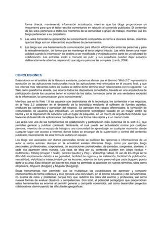 forma directa, manteniendo información actualizada, mientras que los blogs proporcionan un
mecanismo para que el lector escriba comentarios en relación al contenido publicado. El contenido
de las wikis pertenece a todos los miembros de la comunidad o grupo de trabajo, mientras que los
blogs pertenecen a su propietario.
5. Las wikis fomentan la generación del conocimiento compartido en torno a diversos temas, mientras
que los blogs son un intercambio espontáneo de pensamientos.
6. Los blogs son una herramienta de comunicación para difundir información entre las personas y para
la retroalimentación, de forma que se mantenga el texto original intacto. Las wikis tienen una mejor
utilidad cuando la información se destina a ser modificada y mejorada como parte de un esfuerzo de
colaboración. Las entradas están a menudo sin pulir, y sus creadores pueden dejar espacios
deliberadamente abiertos, esperando que alguna persona las complete (Lamb, 2004).
CONCLUSIONES
Basándonos en el análisis de la literatura existente, podemos afirmar que el término “Web 2.0” representa la
evolución de las aplicaciones tradicionales hacia las aplicaciones web enfocadas en el usuario final, y que
los criterios más relevantes sobre los cuales se define dicho término están relacionados con lo siguiente: “La
Web como plataforma abierta, que abarca todos los dispositivos conectados, basada en una arquitectura de
participación donde los usuarios tienen el control de los datos, formando parte de una verdadera sociedad
de la información, la comunicación y/o el conocimiento”.
Mientras que en la Web 1.0 los usuarios son destinatarios de la tecnología, los contenidos y los negocios,
en la Web 2.0 colaboran en el desarrollo de la tecnología mediante el software de fuentes abiertas,
producen los contenidos y participan del negocio. Se aprecian tres rasgos diferenciales: la formación de
comunidades de usuarios que interactúan, un componente tecnológico basado en un mayor ancho de
banda y en la disposición de servicios web en lugar de paquetes, en un marco de arquitectura modular que
favorece el desarrollo de aplicaciones complejas de una forma más rápida y a un menor coste.
Las Wikis son una de las herramientas de colaboración y participación más poderosa de la web 2.0, que
permiten generar y publicar contenido facilmente, el cual puede ser actualizado on-line por cualquier
persona, miembro de un equipo de trabajo o una comunidad de aprendizaje, en cualquier momento, desde
cualquier lugar con acceso a Internet, donde todos se encargan de la supervisión y control del contenido
publicado, favoreciendo de esta forma la autoría en equipo.
Los blogs son asociados con diarios personales donde se publican las opiniones o informaciones de un
autor o varios autores. Aunque en la actualidad existen diferentes blogs, como por ejemplo, blogs
personales, profesionales, corporativos, de asociaciones profesionales, de jornadas, congresos, etcétera, y
cada día aparecen otros nuevos. Los tipos de blog por su contenido pueden ser; blogs (textual +
multimedia), fotolog (imagen + texto), podcast (audio) y Vlog – Videoblog (video). El uso de los blogs se ha
difundido rápidamente debido a su gratuidad, facilidad de registro y de instalación, facilidad de publicación,
versatilidad, visibilidad e interactividad con los lectores, además del tono personal que cada bloguero pueda
darle a su blog. Esta difusión del uso de los blogs ha permitido la aparición de nuevos términos, tales como
blogosfera, bloguero (blogger) y bloguear (blogging).
Estas herramientas han permitido que se multiplique las posibilidades de aprender y compartir
conocimientos de forma colectiva y esto provoca una convulsión, en el ámbito educativo y del conocimiento,
no exenta de retos y problemas porque hay que redefinir los roles del alumno y profesores, así como
nuevas formas de evaluar objetivos y competencias. Con todo, el potencial pedagógico que proporcionan
estas herramientas es enorme al permitir generar y compartir contenidos, así como desarrollar proyectos
colaborativos disminuyendo las dificultades geográficas.
 