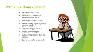 Web 2.0 kullanan öğrenci,
 Aktif ve katılımcı olur.
 Ürün odaklı çalıştığı için
gayretini somut görür.
 Zamandan bağımsız çalışır.
 Yardım alacağı kişiler açısından
çeşitlilik sağlar.
 En güncel bilgiye erişir. (?)
 Bilişsel gelişimi sağlar.
 Güdülenme problemi daha az
yaşarlar.
 Çapraz kontroller sağlanabilir.
 