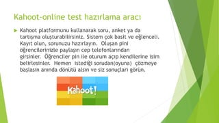 Kahoot-online test hazırlama aracı
 Kahoot platformunu kullanarak soru, anket ya da
tartışma oluşturabilirsiniz. Sistem çok basit ve eğlenceli.
Kayıt olun, sorunuzu hazırlayın. Oluşan pini
öğrencilerinizle paylaşın cep telefonlarından
girsinler. Öğrenciler pin ile oturum açıp kendilerine isim
belirlesinler. Hemen istediği sorudan(oyuna) çözmeye
başlasın anında dönütü alsın ve siz sonuçları görün.
 
