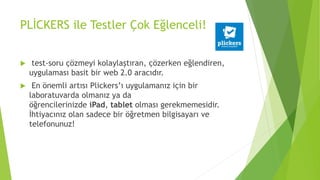 PLİCKERS ile Testler Çok Eğlenceli!
 test-soru çözmeyi kolaylaştıran, çözerken eğlendiren,
uygulaması basit bir web 2.0 aracıdır.
 En önemli artısı Plickers’ı uygulamanız için bir
laboratuvarda olmanız ya da
öğrencilerinizde iPad, tablet olması gerekmemesidir.
İhtiyacınız olan sadece bir öğretmen bilgisayarı ve
telefonunuz!
 