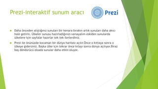 Prezi-interaktif sunum aracı
 Daha önceden alıştığınız sunuları bir kenara bırakın artık sunuları daha akıcı
hale getirin. Ülkeler sunusu hazırladığınızı varsayalım eskiden sunularda
ülkelere için sayfalar hazırlar tek tek ilerlerdiniz.
 Prezi ile önünüzde kocaman bir dünya haritası açılır.Önce o kıttaya sonra o
ülkeye gidersiniz. Başka ülke için tekrar önce kıtayı sonra dünya açılıyor.Biraz
baş döndürücü olsada sunular daha etkin oluyor.
 