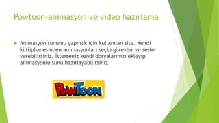 Powtoon-animasyon ve video hazırlama
 Animasyon sunumu yapmak için kullanılan site. Kendi
kütüphanesinden animasyonları seçip görevler ve sesler
verebilirsiniz. İsterseniz kendi dosyalarınızı ekleyip
animasyonlu sunu hazırlayabilirsiniz.
 