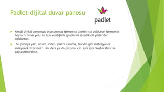 Padlet-dijital duvar panosu
 Kendi dijital panonuzu oluşturunuz isterseniz üzerini siz doldurun isterseniz
beyin fırtınası yolu ile izin verdiğiniz gruplarda istedikleri yerlerden
doldursun.
 Bu panoya yazı, resim, video, prezi sunumu, takvim gibi materyaller
ekleyerek isterseniz. Her ders ya da çalışma için ayrı ayrı oluşturabilir ve
paylaşabilirsiniz.
 