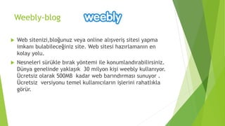 Weebly-blog
 Web sitenizi,bloğunuz veya online alışveriş sitesi yapma
imkanı bulabileceğiniz site. Web sitesi hazırlamanın en
kolay yolu.
 Nesneleri sürükle bırak yöntemi ile konumlandırabilirsiniz.
Dünya genelinde yaklaşık 30 milyon kişi weebly kullanıyor.
Ücretsiz olarak 500MB kadar web barındırması sunuyor .
Ücretsiz versiyonu temel kullanıcıların işlerini rahatlıkla
görür.
 