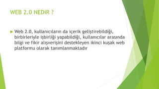 WEB 2.0 NEDiR ?
 Web 2.0, kullanıcıların da içerik geliştirebildiği,
birbirleriyle işbirliği yapabildiği, kullanıcılar arasında
bilgi ve fikir alışverişini destekleyen ikinci kuşak web
platformu olarak tanımlanmaktadır
 