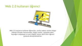 Web 2.0 kullanan öğrenci
Web 2.0 araçlarını kullanan öğrenciler, sınıfta sadece verilen bilgiyi
tüketen bireyler konumundan; bilgiyi üreten, manipüle eden,
kaynağını sorgulayan ve yeni bilgiler üreten aktif birer öğrenci
grubuna dönüşmektedirler.
 