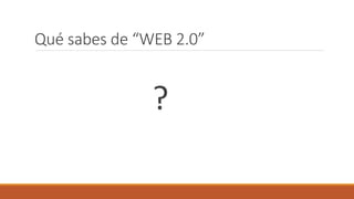 Qué sabes de “WEB 2.0”
?
 