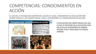 COMPETENCIAS: CONOCIMIENTOS EN
ACCIÓN
EL USO DE LA TECNOLOGÌA DENTRO DEL SALON DE CLASE, FUNDAMENTA LA EDUCACIÓN POR
COMPETENCIAS Y LAS COMPETENCIAS SON EL DESEMPEÑO Y EL CONOCIMIENTO EN ACCIÒN.
LA EDUCACIÓN POR COMPETENCIAS DICE QUE
LO QUE SE PRETENDE EN LA EDUCACIÓN CADA
DÍA ES QUE SE DESEMPEÑEN DE MANERA
INTEGRA, ÉTICA Y ADECUADA A SU PROPIA
CARRERA.
 