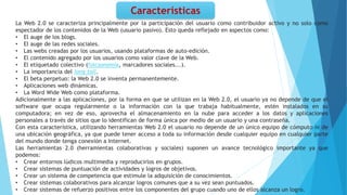 La Web 2.0 se caracteriza principalmente por la participación del usuario como contribuidor activo y no solo como
espectador de los contenidos de la Web (usuario pasivo). Esto queda reflejado en aspectos como:
• El auge de los blogs.
• El auge de las redes sociales.
• Las webs creadas por los usuarios, usando plataformas de auto-edición.
• El contenido agregado por los usuarios como valor clave de la Web.
• El etiquetado colectivo (folcsonomía, marcadores sociales...).
• La importancia del long tail.
• El beta perpetuo: la Web 2.0 se inventa permanentemente.
• Aplicaciones web dinámicas.
• La Word Wide Web como plataforma.
Adicionalmente a las aplicaciones, por la forma en que se utilizan en la Web 2.0, el usuario ya no depende de que el
software que ocupa regularmente o la información con la que trabaja habitualmente, estén instalados en su
computadora; en vez de eso, aprovecha el almacenamiento en la nube para acceder a los datos y aplicaciones
personales a través de sitios que lo identifican de forma única por medio de un usuario y una contraseña.
Con esta característica, utilizando herramientas Web 2.0 el usuario no depende de un único equipo de cómputo ni de
una ubicación geográfica, ya que puede tener acceso a toda su información desde cualquier equipo en cualquier parte
del mundo donde tenga conexión a Internet.
Las herramientas 2.0 (herramientas colaborativas y sociales) suponen un avance tecnológico importante ya que
podemos:
• Crear entornos lúdicos multimedia y reproducirlos en grupos.
• Crear sistemas de puntuación de actividades y logros de objetivos.
• Crear un sistema de competencia que estimule la adquisición de conocimientos.
• Crear sistemas colaborativos para alcanzar logros comunes que a su vez sean puntuados.
• Crear sistemas de refuerzo positivos entre los componentes del grupo cuando uno de ellos alcanza un logro.
Características
 