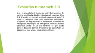 Evolución futura web 2.0
Una vez aclarada la definición de web 2.0, trataremos de
explicar aquí hacia dónde evoluciona el concepto Web
3.0 Si buscáis en internet veréis el concepto de web 3.0
unido a conceptos tales como contenidos semánticos,
búsquedas de lenguaje natural, contenidos accesibles sin
navegación, tecnologías de inteligencia artificial…Muchos
conceptos unidos en un solo término, ya que puede
parecer bastante confuso trataremos de especificar un
poco mejor cada una de estas características:
 