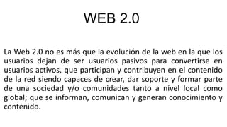 WEB 2.0
La Web 2.0 no es más que la evolución de la web en la que los
usuarios dejan de ser usuarios pasivos para convertirse en
usuarios activos, que participan y contribuyen en el contenido
de la red siendo capaces de crear, dar soporte y formar parte
de una sociedad y/o comunidades tanto a nivel local como
global; que se informan, comunican y generan conocimiento y
contenido.
 