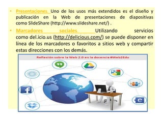 • Presentaciones. Uno de los usos más extendidos es el diseño y
publicación en la Web de presentaciones de diapositivas
como SlideShare (http://www.slideshare.net/) .
• Marcadores sociales. Utilizando servicios
como del.icio.us (http://delicious.com/) se puede disponer en
línea de los marcadores o favoritos a sitios web y compartir
estas direcciones con los demás.
 