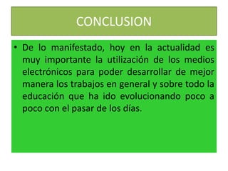 CONCLUSION
• De lo manifestado, hoy en la actualidad es
muy importante la utilización de los medios
electrónicos para poder desarrollar de mejor
manera los trabajos en general y sobre todo la
educación que ha ido evolucionando poco a
poco con el pasar de los días.
 