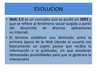 EVOLUCION
• Web 2.0 es un concepto que se acuñó en 2003 y
que se refiere al fenómeno social surgido a partir
del desarrollo de diversas aplicaciones
en Internet.
• El término establece una distinción entre la
primera época de la Web (donde el usuario era
básicamente un sujeto pasivo que recibía la
información o la publicaba, sin que existieran
demasiadas posibilidades para que se generara la
interacción)
 