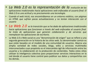 • La Web 2.0 es la representación de la evolución de las
aplicaciones tradicionales hacia aplicaciones web enfocadas al usuario final. El
Web 2.0 es una actitud y no precisamente una tecnología.
• Cuando el web inició, nos encontrábamos en un entorno estático, con páginas
en HTML que sufrían pocas actualizaciones y no tenían interacción con el
usuario
• La Web 2.0 es la transición que se ha dado de aplicaciones tradicionales
hacia aplicaciones que funcionan a través del web enfocadas al usuario final.
Se trata de aplicaciones que generen colaboración y de servicios que
reemplacen las aplicaciones de escritorio.
• La Web 2.0 o Web social es una “denominación de origen” que se refiere a una
segunda generación en la historia de los sitios web. Su denominador común es
que están basados en el modelo de una comunidad de usuarios. Abarca una
amplia variedad de redes sociales, blogs, wikis y servicios multimedia
interconectados cuyo propósito es el intercambio ágil de información entre los
usuarios y la colaboración en la producción de contenidos. Todos estos sitios
utilizan la inteligencia colectiva para proporcionar servicios interactivos en la
red donde el usuario tiene control para publicar sus datos y compartirlos con
los demás.
 