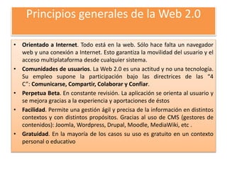 Principios generales de la Web 2.0
• Orientado a Internet. Todo está en la web. Sólo hace falta un navegador
web y una conexión a Internet. Esto garantiza la movilidad del usuario y el
acceso multiplataforma desde cualquier sistema.
• Comunidades de usuarios. La Web 2.0 es una actitud y no una tecnología.
Su empleo supone la participación bajo las directrices de las “4
C”: Comunicarse, Compartir, Colaborar y Confiar.
• Perpetua Beta. En constante revisión. La aplicación se orienta al usuario y
se mejora gracias a la experiencia y aportaciones de éstos
• Facilidad. Permite una gestión ágil y precisa de la información en distintos
contextos y con distintos propósitos. Gracias al uso de CMS (gestores de
contenidos): Joomla, Wordpress, Drupal, Moodle, MediaWiki, etc .
• Gratuidad. En la mayoría de los casos su uso es gratuito en un contexto
personal o educativo
 