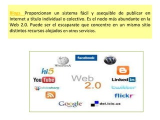 Blogs. Proporcionan un sistema fácil y asequible de publicar en
Internet a título individual o colectivo. Es el nodo más abundante en la
Web 2.0. Puede ser el escaparate que concentre en un mismo sitio
distintos recursos alojados en otros servicios.
 