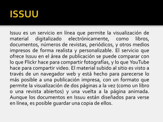 Issuu es un servicio en línea que permite la visualización de
material digitalizado electrónicamente, como libros,
documentos, números de revistas, periódicos, y otros medios
impresos de forma realista y personalizable. El servicio que
ofrece Issuu en el área de publicación se puede comparar con
lo que Flickr hace para compartir fotografías, y lo que YouTube
hace para compartir video. El material subido al sitio es visto a
través de un navegador web y está hecho para parecerse lo
más posible a una publicación impresa, con un formato que
permite la visualización de dos páginas a la vez (como un libro
o una revista abiertos) y una vuelta a la página animada.
Aunque los documentos en Issuu están diseñados para verse
en línea, es posible guardar una copia de ellos.
 