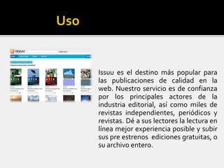Issuu es el destino más popular para
las publicaciones de calidad en la
web. Nuestro servicio es de confianza
por los principales actores de la
industria editorial, así como miles de
revistas independientes, periódicos y
revistas. Dé a sus lectores la lectura en
línea mejor experiencia posible y subir
sus pre estrenos ediciones gratuitas, o
su archivo entero.
 