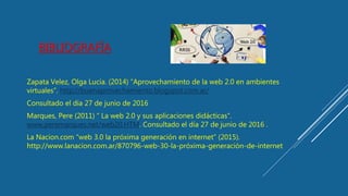 BIBLIOGRAFÍA
Zapata Velez, Olga Lucia. (2014) “Aprovechamiento de la web 2.0 en ambientes
virtuales”. http://buenaprovechamiento.blogspot.com.ar/
Consultado el día 27 de junio de 2016
Marques, Pere (2011) “ La web 2.0 y sus aplicaciones didácticas”.
www.peremarques.net/web20.HTM. Consultado el día 27 de junio de 2016 .
La Nacion.com “web 3.0 la próxima generación en internet” (2015).
http://www.lanacion.com.ar/870796-web-30-la-próxima-generación-de-internet
 