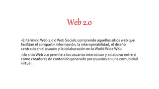 Web 2.0
-El términoWeb 2.0 oWeb Social1 comprende aquellos sitios web que
facilitan el compartir información, la interoperabilidad, el diseño
centrado en el usuario y la colaboración en laWorldWide Web.
-Un sitio Web 2.0 permite a los usuarios interactuar y colaborar entre sí
como creadores de contenido generado por usuarios en una comunidad
virtual.
 