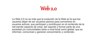 Web 2.0
La Web 2.0 no es más que la evolución de la Web en la que los
usuarios dejan de ser usuarios pasivos para convertirse en
usuarios activos, que participan y contribuyen en el contenido de la
red siendo capaces de crear, dar soporte y formar parte de una
sociedad y/o comunidades tanto a nivel local como global; que se
informan, comunican y generan conocimiento y contenido.
 