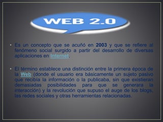 • Es un concepto que se acuñó en 2003 y que se refiere al
fenómeno social surgido a partir del desarrollo de diversas
aplicaciones en Internet.
• El término establece una distinción entre la primera época de
la Web (donde el usuario era básicamente un sujeto pasivo
que recibía la información o la publicaba, sin que existieran
demasiadas posibilidades para que se generara la
interacción) y la revolución que supuso el auge de los blogs,
las redes sociales y otras herramientas relacionadas.
 