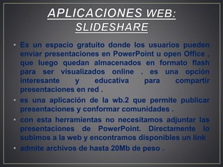 • Es un espacio gratuito donde los usuarios pueden
enviar presentaciones en PowerPoint u open Office ,
que luego quedan almacenados en formato flash
para ser visualizados online . es una opción
interesante y educativa para compartir
presentaciones en red .
• es una aplicación de la wb.2 que permite publicar
presentaciones y conformar comunidades .
• con esta herramientas no necesitamos adjuntar las
presentaciones de PowerPoint. Directamente lo
subimos a la web y encontramos disponibles un link
• admite archivos de hasta 20Mb de peso .
 