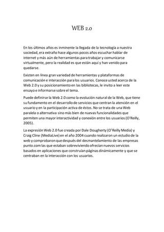 WEB 2.0
En los últimos años es inminente la llegada de la tecnología a nuestra
sociedad, era extraño hace algunos pocos años escuchar hablar de
internet y más aún de herramientas para trabajar y comunicarse
virtualmente, pero la realidad es que están aquí y han venido para
quedarse.
Existen en línea gran variedad de herramientas y plataformas de
comunicación e interacción para los usuarios. Conoceusted acerca de la
Web 2.0 y su posicionamiento en las bibliotecas, le invito a leer este
ensayo e informarsesobreel tema.
Puede definirse la Web 2.0 como la evolución natural de la Web, que tiene
su fundamento en el desarrollo de servicios que centran la atención en el
usuario y en la participación activa de éstos. No se trata de una Web
paralela o alternativa sino más bien de nuevas funcionalidades que
permiten una mayor interactividad y conexión entre los usuarios (O'Reilly,
2005).
La expresión Web 2.0 fue creada por Dale Dougherty (O’Reilly Media) y
Craig Cline (MediaLive) en el año 2004 cuando realizaron un estudio de la
web y comprobaron quedespués del desmantelamiento de las empresas
punto.comlas que estaban sobreviviendo ofrecían nuevos servicios
basados en aplicaciones que construían páginas dinámicamente y que se
centraban en la interacción con los usuarios.
 