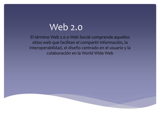 Web 2.0
El término Web 2.0 o Web Social comprende aquellos
sitios web que facilitan el compartir información, la
interoperabilidad, el diseño centrado en el usuario y la
colaboración en la World Wide Web
 