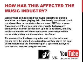HOW HAS THIS AFFECTED THE
MUSIC INDUSTRY?
Web 2.0 has democratised the music industry by putting
everyone on a level playing field. Previously musicians could
only have their music videos be shown on MTV and a select
few channels if they were popular enough, but now any
creator with internet access can upload to YouTube, and any
audience member with internet access can choose which
music videos they want to watch on YouTube.
This means that the big companies and popular artists no
longer have the same huge advantage as they did in the past,
as ultimately they are now relying on a system that anyone
can use and anyone can get views on.
 