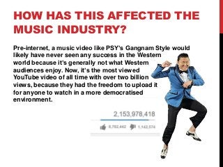 HOW HAS THIS AFFECTED THE
MUSIC INDUSTRY?
Pre-internet, a music video like PSY’s Gangnam Style would
likely have never seen any success in the Western
world because it’s generally not what Western
audiences enjoy. Now, it’s the most viewed
YouTube video of all time with over two billion
views, because they had the freedom to upload it
for anyone to watch in a more democratised
environment.
 