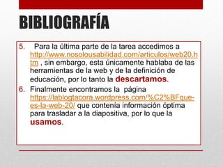BIBLIOGRAFÍA
5. Para la última parte de la tarea accedimos a
http://www.nosolousabilidad.com/articulos/web20.h
tm , sin embargo, esta únicamente hablaba de las
herramientas de la web y de la definición de
educación, por lo tanto la descartamos.
6. Finalmente encontramos la página
https://lablogtacora.wordpress.com/%C2%BFque-
es-la-web-20/ que contenía información óptima
para trasladar a la diapositiva, por lo que la
usamos.
 