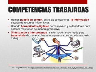 COMPETENCIAS TRABAJADAS
• Hemos puesto en común. entre las compañeras, la información
sacada de recursos informáticos.
• Usando herramientas digitales como móviles y ordenadores para
obtener resultados de manera productiva.
• Sintetizando e interpretando la información encontrada para
transmitirla de manera clara a toda persona que acceda a nuestro
trabajo.
Por Diego Quinteros en https://commons.wikimedia.org/wiki/File:Educaci%C3%B3n_Y_Tecnolog%C3%ADa.jpg
 