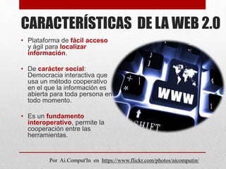 CARACTERÍSTICAS DE LA WEB 2.0
• Plataforma de fácil acceso
y ágil para localizar
información.
• De carácter social:
Democracia interactiva que
usa un método cooperativo
en el que la información es
abierta para toda persona en
todo momento.
• Es un fundamento
interoperativo, permite la
cooperación entre las
herramientas.
Por Ai.Comput'In en https://www.flickr.com/photos/aicomputin/
 