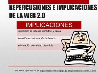 REPERCUSIONES E IMPLICACIONES
DE LA WEB 2.0
IMPLICACIONES
Exposición al robo de identidad y datos
Inversión económica y/o de tiempo
Información de calidad discutible
Por OpenClipart-Vectors en https://pixabay.com/es/equipo-pc-dibujos-animados-teclado-144980/
 