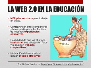 LA WEB 2.0 EN LA EDUCACIÓN
• Múltiples recursos para trabajar
en aulas.
• Compartir con otros compañeros
y hacer partícipes a las familias
de nuestras experiencias
educativas.
• Posibilidad de que los alumnos
compartan sus trabajos en foros
y/o realicen trabajos
cooperativos.
• Motivación del alumnado al
utilizar medios atractivos.
Por Graham Stanley en https://www.flickr.com/photos/grahamstanley/
 