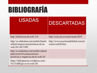BIBLIOGRAFÍA
USADAS
DESCARTADAS
http://definicion.de/web-2-0/ http://cent.uji.es/octeto/node/2055
http://es.slideshare.net/mobile/SaraG
uillenCampos/caracteristicas-de-la-
web-20-14671985
http://www.nosolousabilidad.com/art
iculos/web20.htm
http://es.slideshare.net/mobile/nahuel
palavecino16/consecuencias-
positivas-y-negativas-de-la-web-20
https://lablogtacora.wordpress.com/
%C2%BFque-es-la-web-20/
 